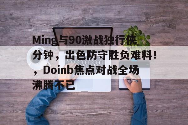 赛事资讯Ming与90激战独行侠分钟，出色防守胜负难料！，Doinb焦点对战全场沸腾不已的简单介绍